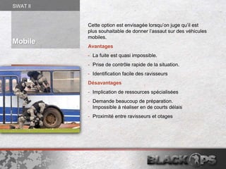 Cette option est envisagée lorsqu’on juge qu’il est
plus souhaitable de donner l’assaut sur des véhicules
mobiles.
Avantages
- La fuite est quasi impossible.
- Prise de contrôle rapide de la situation.
- Identification facile des ravisseurs
Désavantages
- Implication de ressources spécialisées
- Demande beaucoup de préparation.
Impossible à réaliser en de courts délais
- Proximité entre ravisseurs et otages
Mobile
SWAT ll
 