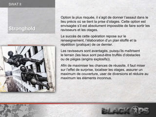 Option la plus risquée, il s’agit de donner l’assaut dans le
lieu précis où se tient la prise d’otages. Cette option est
envisagée s’il est absolument impossible de faire sortir les
ravisseurs et les otages.
Le succès de cette opération repose sur le
renseignement, l’élaboration d’un plan étoffé et la
répétition (pratique) de ce dernier.
Les ravisseurs sont avantagés, puisqu’ils maîtrisent
le terrain (les lieux sont peut-être truffés d’obstacles
ou de pièges (engins explosifs)).
Afin de maximiser les chances de réussite, il faut miser
sur l’effet de surprise, localiser les otages, assurer un
maximum de couverture, user de diversions et réduire au
maximum les éléments inconnus.
Stronghold
SWAT ll
 