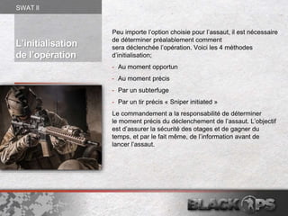 Peu importe l’option choisie pour l’assaut, il est nécessaire
de déterminer préalablement comment
sera déclenchée l’opération. Voici les 4 méthodes
d’initialisation;
- Au moment opportun
- Au moment précis
- Par un subterfuge
- Par un tir précis « Sniper initiated »
Le commandement a la responsabilité de déterminer
le moment précis du déclenchement de l’assaut. L’objectif
est d’assurer la sécurité des otages et de gagner du
temps, et par le fait même, de l’information avant de
lancer l’assaut.
L’initialisation
de l’opération
SWAT ll
 