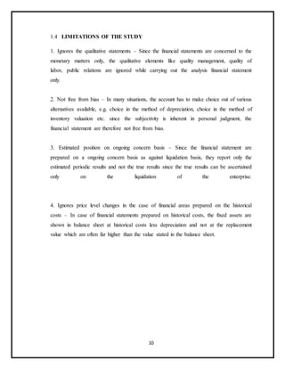 10
1.4 LIMITATIONS OF THE STUDY
1. Ignores the qualitative statements – Since the financial statements are concerned to the
monetary matters only, the qualitative elements like quality management, quality of
labor, public relations are ignored while carrying out the analysis financial statement
only.
2. Not free from bias – In many situations, the account has to make choice out of various
alternatives available, e.g. choice in the method of depreciation, choice in the method of
inventory valuation etc. since the subjectivity is inherent in personal judgment, the
financial statement are therefore not free from bias.
3. Estimated position on ongoing concern basis – Since the financial statement are
prepared on a ongoing concern basis as against liquidation basis, they report only the
estimated periodic results and not the true results since the true results can be ascertained
only on the liquidation of the enterprise.
4. Ignores price level changes in the case of financial areas prepared on the historical
costs – In case of financial statements prepared on historical costs, the fixed assets are
shown in balance sheet at historical costs less depreciation and not at the replacement
value which are often far higher than the value stated in the balance sheet.
 