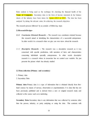13
Ratio analysis is being used as the technique for checking the financial health of the
Name of Companies. Secondary data in the form of income statement & the balance
sheets of the industry have been taken for 4years (2012 to 2015). The data has been
analyzed by taking the relevant ratios for achieving the research objectives
The research process followed by us consists of following steps
2.1Research Design:-
2.1.1 Conclusion Oriented Research: - The research was conclusion oriented because
this research aimed at identifying the characteristics of a successful entrepreneur.
In other words it is a research when we give our own views about the research.
2.1.2 Descriptive Research: - The research was a descriptive research as it was
concerned with specific predictions, with narration of facts and characteristics
concerning individuals specially entrepreneurs. In other words descriptive
research is a research where in researcher has no control over variable. He just
presents the picture which has already studied.
2.2 Data collection (Primary and secondary)
1. Primary data
2. Secondary Data
Primary data-Primary data is a type of information that is obtained directly from first-
hand sources by means of surveys, observation or experimentation. It is data that has not
been previously published and is derived from a new or original research study and
collected at the source such as in marketing.
Secondary Data-Secondary data is any information that was collected by someone other
than the person, industry, or party analyzing or using the data. This contrasts with
 