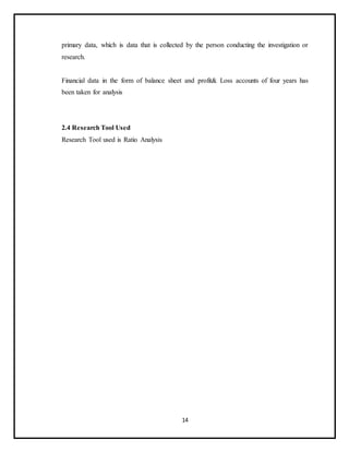 14
primary data, which is data that is collected by the person conducting the investigation or
research.
Financial data in the form of balance sheet and profit& Loss accounts of four years has
been taken for analysis
2.4 Research Tool Used
Research Tool used is Ratio Analysis
 