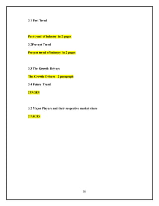 16
3.1 Past Trend
Past trend of industry in 2 pages
3.2Present Trend
Present trend of industry in 2 pages
3.3 The Growth Drivers
The Growth Drivers 2 paragraph
3.4 Future Trend
2PAGES
3.2 Major Players and their respective market share
2 PAGES
 