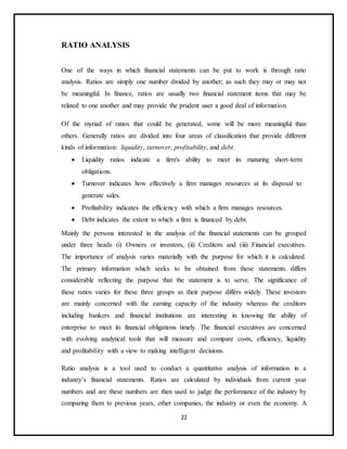 22
RATIO ANALYSIS
One of the ways in which financial statements can be put to work is through ratio
analysis. Ratios are simply one number divided by another; as such they may or may not
be meaningful. In finance, ratios are usually two financial statement items that may be
related to one another and may provide the prudent user a good deal of information.
Of the myriad of ratios that could be generated, some will be more meaningful than
others. Generally ratios are divided into four areas of classification that provide different
kinds of information: liquidity, turnover, profitability, and debt.
 Liquidity ratios indicate a firm's ability to meet its maturing short-term
obligations.
 Turnover indicates how effectively a firm manages resources at its disposal to
generate sales.
 Profitability indicates the efficiency with which a firm manages resources.
 Debt indicates the extent to which a firm is financed by debt.
Mainly the persons interested in the analysis of the financial statements can be grouped
under three heads (i) Owners or investors, (ii) Creditors and (iii) Financial executives.
The importance of analysis varies materially with the purpose for which it is calculated.
The primary information which seeks to be obtained from these statements differs
considerable reflecting the purpose that the statement is to serve. The significance of
these ratios varies for these three groups as their purpose differs widely. These investors
are mainly concerned with the earning capacity of the industry whereas the creditors
including bankers and financial institutions are interesting in knowing the ability of
enterprise to meet its financial obligations timely. The financial executives are concerned
with evolving analytical tools that will measure and compare costs, efficiency, liquidity
and profitability with a view to making intelligent decisions.
Ratio analysis is a tool used to conduct a quantitative analysis of information in a
industry’s financial statements. Ratios are calculated by individuals from current year
numbers and are these numbers are then used to judge the performance of the industry by
comparing them to previous years, other companies, the industry or even the economy. A
 