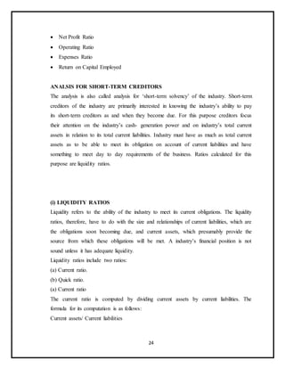 24
 Net Profit Ratio
 Operating Ratio
 Expenses Ratio
 Return on Capital Employed
ANALSIS FOR SHORT-TERM CREDITORS
The analysis is also called analysis for ‘short-term solvency’ of the industry. Short-term
creditors of the industry are primarily interested in knowing the industry’s ability to pay
its short-term creditors as and when they become due. For this purpose creditors focus
their attention on the industry’s cash- generation power and on industry’s total current
assets in relation to its total current liabilities. Industry must have as much as total current
assets as to be able to meet its obligation on account of current liabilities and have
something to meet day to day requirements of the business. Ratios calculated for this
purpose are liquidity ratios.
(i) LIQUIDITY RATIOS
Liquidity refers to the ability of the industry to meet its current obligations. The liquidity
ratios, therefore, have to do with the size and relationships of current liabilities, which are
the obligations soon becoming due, and current assets, which presumably provide the
source from which these obligations will be met. A industry’s financial position is not
sound unless it has adequate liquidity.
Liquidity ratios include two ratios:
(a) Current ratio.
(b) Quick ratio.
(a) Current ratio
The current ratio is computed by dividing current assets by current liabilities. The
formula for its computation is as follows:
Current assets/ Current liabilities
 