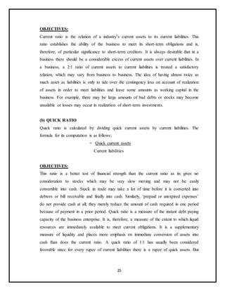 25
OBJECTIVES:
Current ratio is the relation of a industry’s current assets to its current liabilities. This
ratio establishes the ability of the business to meet its short-term obligations and is,
therefore, of particular significance to short-term creditors. It is always desirable that in a
business there should be a considerable excess of current assets over current liabilities. In
a business, a 2:1 ratio of current assets to current liabilities is treated a satisfactory
relation, which may vary from business to business. The idea of having almost twice as
much asset as liabilities is only to tide over the contingency loss on account of realization
of assets in order to meet liabilities and leave some amounts as working capital in the
business. For example, there may be large amounts of bad debts or stocks may become
unsalable or losses may occur in realization of short-term investments.
(b) QUICK RATIO
Quick ratio is calculated by dividing quick current assets by current liabilities. The
formula for its computation is as follows:
= Quick current assets
Current liabilities
OBJECTIVES:
This ratio is a better test of financial strength than the current ratio as its gives no
consideration to stocks which may be very slow moving and may not be easily
convertible into cash. Stock in trade may take a lot of time before it is converted into
debtors or bill receivable and finally into cash. Similarly, ‘prepaid or unexpired expenses’
do not provide cash at all; they merely reduce the amount of cash required in one period
because of payment in a prior period. Quick ratio is a measure of the instant debt paying
capacity of the business enterprise. It is, therefore, a measure of the extent to which liquid
resources are immediately available to meet current obligations. It is a supplementary
measure of liquidity and places more emphasis on immediate conversion of assets into
cash than does the current ratio. A quick ratio of 1:1 has usually been considered
favorable since for every rupee of current liabilities there is a rupee of quick assets. But
 