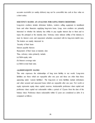 26
accounts receivable (or sundry debtors) may not be convertible into cash at face value on
a short notice.
SOLVENCY RATIO- AN ANALYSIS FOR LONG-TERM CREDITORS
Long-term creditors include debenture holders, vendors selling equipment in installment
basis and other financiers supplying long-term loans. Long- term creditors are primarily
interested in whether the industry has ability to pay regular interest due to them and to
repay the principal at the maturity date. Solvency ratios indicate ability of the industry to
meet its interest costs and repayment schedules associated with its long-term indebt ness.
The lenders are mainly interested in:
Security of their loans
Interest payable thereon
Repayment of their loans at maturity date
Thus, solvency ratios primarily include.
(a) Debt-equity ratio
(b) Interest coverage ratio
(c) Debt to total fund ratio.
(A) DEBT-EQUITY RATIO
This ratio expresses the relationships of long term liability to net worth. Long-term
liabilities are those which are repayable after one year and these are other than those
appearing under ‘current liabilities’. The long-term or term liabilities include debentures
and other secured and unsecured loans which are repayable after one year. Net worth or
equity represents equity share capital, reserves, irredeemable preference share capital and
preference share capital not redeemable within a period of 12years from the date of the
balance sheet. Preference shares redeemable within 12 years are considered as debt. It is
computed as follows:
 