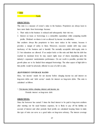 27
= Debt
Equity
OBJECTIVES:
This ratio is a measure of owner’s stake in the business. Proprietors are always keen to
have more funds from borrowings because:
1. Their stake in the business is reduced and subsequently their risk too.
2. Interest on loans or borrowings is a deductible expenditure while computing taxable
profits. Dividend on shares is not so allowed by income tax authorities.
But creditors always like proprietors to have more stakes in the venture, because it
provides a margin of safety to them. Moreover, excessive outside debt may cause
insolvency of the business and is harmful. The normally acceptable debt-equity ratio is
2:1 but relaxations are allowed. If an analyst looks at this ratio and finds that the debt has
reached its maximum level, he may expect rights issue of shares depending upon the
industry’s expansion/ modernization performance. On net worth is possible, provided the
growth plans are to be funded from untapped borrowings. The other aspect of high debt is
that profits would be adversely affected in case of a fall in sales.
(B) INTEREST COVERAGE RATIO
Here, ‘net income’ stands for net income before charging income tax and interest on
long-term debts and ‘debt service’ stands for interest on long-term debts. This ratio is
calculated as follows
= Net income before charging interest and income tax
Periodic interest on long-term debt
OBJECTIVES:
Since the borrower has earned 5 times the fixed interest to be paid to long-term creditors
after meeting out his usual business expenses, he is likely to pay off his liability on
account of interest and other periodic fixed profits are calculated keeping future in mind,
this type of ratio can serve as a good index on long-term solvency. The interest coverage
 