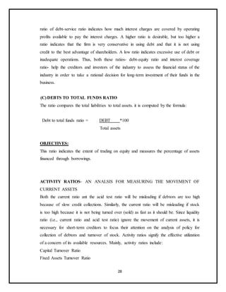 28
ratio of debt-service ratio indicates how much interest charges are covered by operating
profits available to pay the interest charges. A higher ratio is desirable, but too higher a
ratio indicates that the firm is very conservative in using debt and that it is not using
credit to the best advantage of shareholders. A low ratio indicates excessive use of debt or
inadequate operations. Thus, both these ratios- debt-equity ratio and interest coverage
ratio- help the creditors and investors of the industry to assess the financial status of the
industry in order to take a rational decision for long-term investment of their funds in the
business.
(C) DEBTS TO TOTAL FUNDS RATIO
The ratio compares the total liabilities to total assets. it is computed by the formula:
Debt to total funds ratio = DEBT *100
Total assets
OBJECTIVES:
This ratio indicates the extent of trading on equity and measures the percentage of assets
financed through borrowings.
ACTIVITY RATIOS- AN ANALSIS FOR MEASURING THE MOVEMENT OF
CURRENT ASSETS
Both the current ratio ant the acid test ratio will be misleading if debtors are too high
because of slow credit collections. Similarly, the current ratio will be misleading if stock
is too high because it is not being turned over (sold) as fast as it should be. Since liquidity
ratio (i.e., current ratio and acid test ratio) ignore the movement of current assets, it is
necessary for short-term creditors to focus their attention on the analysis of policy for
collection of debtors and turnover of stock. Activity ratios signify the effective utilization
of a concern of its available resources. Mainly, activity ratios include:
Capital Turnover Ratio
Fixed Assets Turnover Ratio
 
