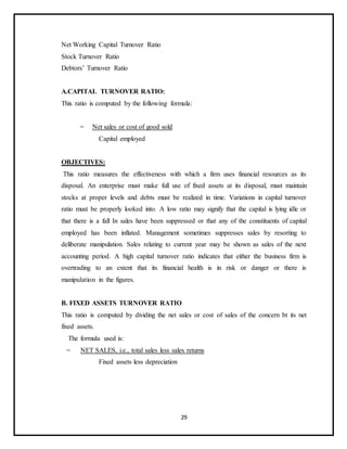 29
Net Working Capital Turnover Ratio
Stock Turnover Ratio
Debtors’ Turnover Ratio
A.CAPITAL TURNOVER RATIO:
This ratio is computed by the following formula:
= Net sales or cost of good sold
Capital employed
OBJECTIVES:
This ratio measures the effectiveness with which a firm uses financial resources as its
disposal. An enterprise must make full use of fixed assets at its disposal, must maintain
stocks at proper levels and debts must be realized in time. Variations in capital turnover
ratio must be properly looked into. A low ratio may signify that the capital is lying idle or
that there is a fall In sales have been suppressed or that any of the constituents of capital
employed has been inflated. Management sometimes suppresses sales by resorting to
deliberate manipulation. Sales relating to current year may be shown as sales of the next
accounting period. A high capital turnover ratio indicates that either the business firm is
overtrading to an extent that its financial health is in risk or danger or there is
manipulation in the figures.
B. FIXED ASSETS TURNOVER RATIO
This ratio is computed by dividing the net sales or cost of sales of the concern bt its net
fixed assets.
The formula used is:
= NET SALES, i.e., total sales less sales returns
Fixed assets less depreciation
 
