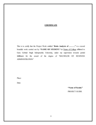 3
CERTIFICATE
This is to certify that the Project Work entitled “Ratio Analysis of ………” is a record
bonafide work carried out by “NAME OF STUDENT “at Name of College affiliated to
Guru Gobind Singh Indraprastha University, under my supervision towards partial
fulfillment for the award of the degree of “BACHELOR OF BUSINESS
ADMINISTRATION”
Place:
Date:
“Name of Faculty”
PROJECT GUIDE
 
