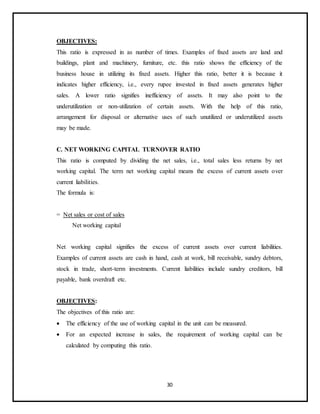 30
OBJECTIVES:
This ratio is expressed in as number of times. Examples of fixed assets are land and
buildings, plant and machinery, furniture, etc. this ratio shows the efficiency of the
business house in utilizing its fixed assets. Higher this ratio, better it is because it
indicates higher efficiency, i.e., every rupee invested in fixed assets generates higher
sales. A lower ratio signifies inefficiency of assets. It may also point to the
underutilization or non-utilization of certain assets. With the help of this ratio,
arrangement for disposal or alternative uses of such unutilized or underutilized assets
may be made.
C. NET WORKING CAPITAL TURNOVER RATIO
This ratio is computed by dividing the net sales, i.e., total sales less returns by net
working capital. The term net working capital means the excess of current assets over
current liabilities.
The formula is:
= Net sales or cost of sales
Net working capital
Net working capital signifies the excess of current assets over current liabilities.
Examples of current assets are cash in hand, cash at work, bill receivable, sundry debtors,
stock in trade, short-term investments. Current liabilities include sundry creditors, bill
payable, bank overdraft etc.
OBJECTIVES:
The objectives of this ratio are:
 The efficiency of the use of working capital in the unit can be measured.
 For an expected increase in sales, the requirement of working capital can be
calculated by computing this ratio.
 