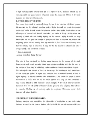 31
A high working capital turnover ratio (if it is expressed in %) indicates efficient use of
working capital and quick turnover of current assets like stock and debtors. A low ratio
indicates low turnover of these assets.
D. STOCK TURNOVER RATIO
How many times stock is purchased during the year is an important calculation because
this depends on the industry’s purchase policy. Buying in small lots results in repeated
buying and buying in bulk results in infrequent buying. Bulk buying though gives various
advantages of external and internal economies, yet results in heavy carrying costs and
blocking of funds and thus limiting liquidity of the concern. Buying in small lots keep
funds quite free but gives the danger of going out of stock at any time and reduces the
bargaining power of the industry. But high turnover of stock does not necessarily mean
that the industry buys in small lots. It may be that the industry is efficient and sells it
always quickly. It is calculated as under:
= Cost of goods sold
Average stock held during the year
This ratio is best calculated by dividing annual turnover by the average of the stock
figures at the end month, as ratios based upon opening or closing stock for the year, or
the average of these, may be misleading, unless stocks are constant throughout the year.
The ratio signifies the number of times, on an average, the inventory or stock turned over
or sold during the period. A higher stock turnover ratio is desirable because it leads to
higher liquidity. It indicates efficient sales performance. Care should be taken to ensure
that turnover of stock does not rise too much signified by a very low ratio, otherwise it
may become difficult to fulfill customer’s order promptly. A low stock turnover indicates
that stock does not sell quickly and remains in the go down for a long time. This will lead
to excessive blocking up of working capital in inventories. Moreover, slower stock
turnover will reduce liquidity.
E.DEBTORS’S TURNOVER RATIO:
Debtor’s turnover ratio establishes the relationship of receivables to net credit sales.
Debtors, as used in this context, include bills receivable bur exclude debtors which are
 