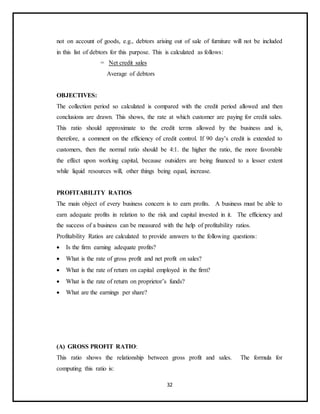 32
not on account of goods, e.g., debtors arising out of sale of furniture will not be included
in this list of debtors for this purpose. This is calculated as follows:
= Net credit sales
Average of debtors
OBJECTIVES:
The collection period so calculated is compared with the credit period allowed and then
conclusions are drawn. This shows, the rate at which customer are paying for credit sales.
This ratio should approximate to the credit terms allowed by the business and is,
therefore, a comment on the efficiency of credit control. If 90 day’s credit is extended to
customers, then the normal ratio should be 4:1. the higher the ratio, the more favorable
the effect upon working capital, because outsiders are being financed to a lesser extent
while liquid resources will, other things being equal, increase.
PROFITABILITY RATIOS
The main object of every business concern is to earn profits. A business must be able to
earn adequate profits in relation to the risk and capital invested in it. The efficiency and
the success of a business can be measured with the help of profitability ratios.
Profitability Ratios are calculated to provide answers to the following questions:
 Is the firm earning adequate profits?
 What is the rate of gross profit and net profit on sales?
 What is the rate of return on capital employed in the firm?
 What is the rate of return on proprietor’s funds?
 What are the earnings per share?
(A) GROSS PROFIT RATIO:
This ratio shows the relationship between gross profit and sales. The formula for
computing this ratio is:
 
