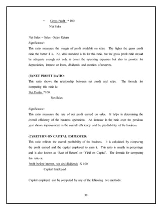33
= Gross Profit * 100
Net Sales
Net Sales = Sales –Sales Return
Significance:
This ratio measures the margin of profit available on sales. The higher the gross profit
ratio the better it is. No ideal standard is fix for this ratio, but the gross profit ratio should
be adequate enough not only to cover the operating expenses but also to provide for
depreciation, interest on loans, dividends and creation of reserves.
(B) NET PROFIT RATIO:
This ratio shows the relationship between net profit and sales. The formula for
computing this ratio is:
Net Profits *100
Net Sales
Significance:
This ratio measures the rate of net profit earned on sales. It helps in determining the
overall efficiency of the business operations. An increase in the ratio over the previous
year shows improvement in the overall efficiency and the profitability of the business.
(C) RETURN ON CAPITAL EMPLOYED:
This ratio reflects the overall profitability of the business. It is calculated by comparing
the profit earned and the capital employed to earn it. This ratio is usually in percentage
and is also known as ‘Rate of Return’ or ‘Yield on Capital’. The formula for computing
this ratio is:
Profit before interest, tax and dividends X 100
Capital Employed
Capital employed can be computed by any of the following two methods:
 