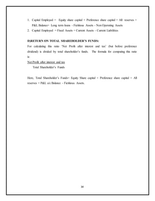 34
1. Capital Employed = Equity share capital + Preference share capital + All reserves +
P&L Balance+ Long term loans - Fictitious Assets - Non Operating Assets
2. Capital Employed = Fixed Assets + Current Assets - Current Liabilities
D)RETURN ON TOTAL SHAREHOLDER’S FUNDS:
For calculating this ratio ‘Net Profit after interest and tax’ (but before preference
dividend) is divided by total shareholder’s funds. The formula for computing this ratio
is:
Net Profit after interest and tax
Total Shareholder’s Funds
Here, Total Shareholder’s Funds= Equity Share capital + Preference share capital + All
reserves + P&L a/c Balance - Fictitious Assets.
 