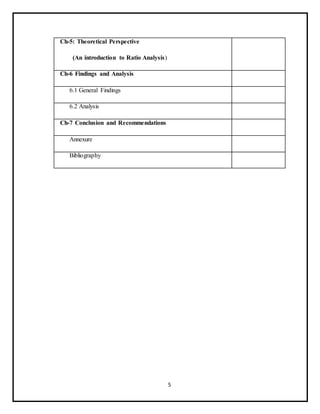 5
Ch-5: Theoretical Perspective
(An introduction to Ratio Analysis)
Ch-6 Findings and Analysis
6.1 General Findings
6.2 Analysis
Ch-7 Conclusion and Recommendations
Annexure
Bibliography
 