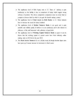 50
 The significance level of Debt Equity ratio is 2:1. Ratio of industry is quite
satisfactory as the liability is less in comparison of equity which suggest strong
solvency of position. The above comparative comparison none on owner fund as
compare to borrow fund by which it can gain the benefit making control.
 The significance level of Total Assets to Debt Ratios is 2:1. Hence industry
have to increase the assets for better condition
 The significance level of Debtor Turnover Ratio is not good and is quite
unstable and withthis quality of debtors it is not satisfactory and it also indicate in
efficiency of the staff interested with collection of good debt
 The significance level of Working Capital Turnover Ratio is equal. It can be
drawn that the working capital or current assets have been efficiency utilize
making sales to 2014 but in the year 2015.
 The Fixed Assets Turnover is on a decline trend all though absolute figure sales
have gone up. It means increase in investment in fixed assets.
 