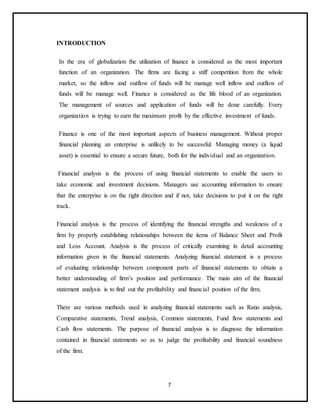 7
INTRODUCTION
In the era of globalization the utilization of finance is considered as the most important
function of an organization. The firms are facing a stiff competition from the whole
market, so the inflow and outflow of funds will be manage well inflow and outflow of
funds will be manage well. Finance is considered as the life blood of an organization.
The management of sources and application of funds will be done carefully. Every
organization is trying to earn the maximum profit by the effective investment of funds.
Finance is one of the most important aspects of business management. Without proper
financial planning an enterprise is unlikely to be successful. Managing money (a liquid
asset) is essential to ensure a secure future, both for the individual and an organization.
Financial analysis is the process of using financial statements to enable the users to
take economic and investment decisions. Managers use accounting information to ensure
that the enterprise is on the right direction and if not, take decisions to put it on the right
track.
Financial analysis is the process of identifying the financial strengths and weakness of a
firm by properly establishing relationships between the items of Balance Sheet and Profit
and Loss Account. Analysis is the process of critically examining in detail accounting
information given in the financial statements. Analyzing financial statement is a process
of evaluating relationship between component parts of financial statements to obtain a
better understanding of firm’s position and performance. The main aim of the financial
statement analysis is to find out the profitability and financial position of the firm.
There are various methods used in analyzing financial statements such as Ratio analysis,
Comparative statements, Trend analysis, Common statements, Fund flow statements and
Cash flow statements. The purpose of financial analysis is to diagnose the information
contained in financial statements so as to judge the profitability and financial soundness
of the firm.
 