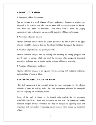 9
1.2OBJECTIVE OF STUDY
1. Assessment of Past Performance
Past performance is a good indicator of future performance. Investors or creditors are
interested in the trend of past sales, cost of goods sold, operating expenses, net income,
cash flows and return on investment. These trends offer a means for judging
management's past performance and are possible indicators of future performance.
2. Assessment of current position
Financial statement analysis shows the current position of the firm in terms of the types
of assets owned by a business firm and the different liabilities due against the enterprise.
3. Prediction of profitability and growth prospects
Financial statement analysis helps in assessing and predicting the earning prospects and
growth rates in earning which are used by investors while comparing investment
alternatives and other users in judging earning potential of business enterprise.
4. Prediction of bankruptcy and failure
Financial statement analysis is an important tool in assessing and predicting bankruptcy
and probability of business failure.
1.3SCOPE&SIGNIFICANCE OF THE STUDY
The fund management is the essential function in every organization for the effective
utilization of funds for making profits. The fund management influences the managerial
decisions regarding the investment policies
Scope of the study is limited to the financial ratio Analysis, for the accounting
years 2013-14 to 2014-15 which have been taken as base year. The process of Financial
Statement Analysis involves compilation and study of financial and operating results and
preparation and interpretation of measuring devices such as ratios, source and application
of fund.
 