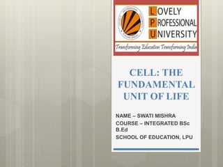 CELL: THE
FUNDAMENTAL
UNIT OF LIFE
NAME – SWATI MISHRA
COURSE – INTEGRATED BSc
B.Ed
SCHOOL OF EDUCATION, LPU
 
