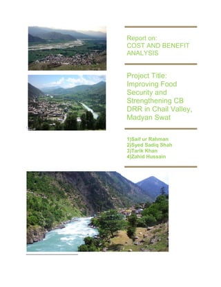 1 
Report on: COST AND BENEFIT ANALYSIS 
Project Title: Improving Food Security and Strengthening CB DRR in Chail Valley, Madyan Swat 
1)Saif ur Rahman 2)Syed Sadiq Shah 3)Tarik Khan 4)Zahid Hussain  