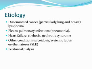 Etiology
 Disseminated cancer (particularly lung and breast),
lymphoma
 Pleuro-pulmonary infections (pneumonia).
 Heart failure, cirrhosis, nephrotic syndrome
 Other conditions sarcoidosis, systemic lupus
erythematosus (SLE)
 Peritoneal dialysis
 
