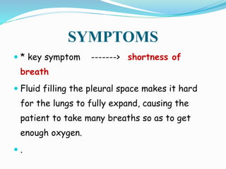 SYMPTOMS
 * key symptom -------> shortness of
breath
 Fluid filling the pleural space makes it hard
for the lungs to fully expand, causing the
patient to take many breaths so as to get
enough oxygen.
 .
 