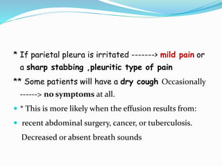 * If parietal pleura is irritated -------> mild pain or
a sharp stabbing ,pleuritic type of pain
** Some patients will have a dry cough Occasionally
------> no symptoms at all.
 * This is more likely when the effusion results from:
 recent abdominal surgery, cancer, or tuberculosis.
Decreased or absent breath sounds
 