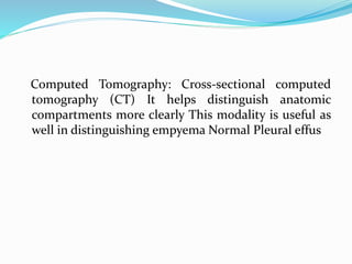 Computed Tomography: Cross-sectional computed
tomography (CT) It helps distinguish anatomic
compartments more clearly This modality is useful as
well in distinguishing empyema Normal Pleural effus
 