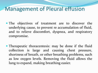 Management of Pleural effusion
 The objectives of treatment are to discover the
underlying cause, to prevent re accumulation of fluid,
and to relieve discomfort, dyspnea, and respiratory
compromise.
 Therapeutic thoracentesis: may be done if the fluid
collection is large and causing chest pressure,
shortness of breath, or other breathing problems, such
as low oxygen levels. Removing the fluid allows the
lung to expand, making breathing easier.
 