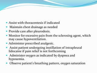  Assist with thoracentesis if indicated
 Maintain chest drainage as needed
 Provide care after pleurodesis.
 Monitor for excessive pain from the sclerosing agent, which
may cause hypoventilation.
 Administer prescribed analgesic.
 Assist patient undergoing instillation of intrapleural
lidocaine if pain relief is not forthcoming
 Administer oxygen as indicated by dyspnea and
hypoxemia.
 Observe patient's breathing pattern, oxygen saturation
 