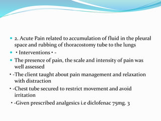  2. Acute Pain related to accumulation of fluid in the pleural
space and rubbing of thoracostomy tube to the lungs
 • Interventions • -
 The presence of pain, the scale and intensity of pain was
well assessed
• -The client taught about pain management and relaxation
with distraction
• -Chest tube secured to restrict movement and avoid
irritation
• -Given prescribed analgesics i.e diclofenac 75mg. 3
 