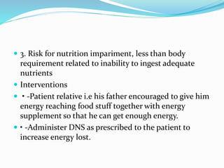 3. Risk for nutrition impariment, less than body
requirement related to inability to ingest adequate
nutrients
 Interventions
 • -Patient relative i.e his father encouraged to give him
energy reaching food stuff together with energy
supplement so that he can get enough energy.
 • -Administer DNS as prescribed to the patient to
increase energy lost.
 