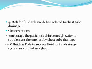 4. Risk for fluid volume deficit related to chest tube
drainage.
 • Interventions
• -encourage the patient to drink enough water to
supplement the one lost by chest tube drainage
• -IV fluids & DNS to replace fluid lost in drainage
system monitored in 24hour
 