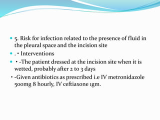  5. Risk for infection related to the presence of fluid in
the pleural space and the incision site
 . • Interventions
 • -The patient dressed at the incision site when it is
wetted, probably after 2 to 3 days
• -Given antibiotics as prescribed i.e IV metronidazole
500mg 8 hourly, IV ceftiaxone 1gm.
 