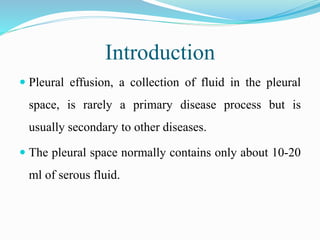 Introduction
 Pleural effusion, a collection of fluid in the pleural
space, is rarely a primary disease process but is
usually secondary to other diseases.
 The pleural space normally contains only about 10-20
ml of serous fluid.
 