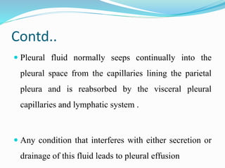 Contd..
 Pleural fluid normally seeps continually into the
pleural space from the capillaries lining the parietal
pleura and is reabsorbed by the visceral pleural
capillaries and lymphatic system .
 Any condition that interferes with either secretion or
drainage of this fluid leads to pleural effusion
 