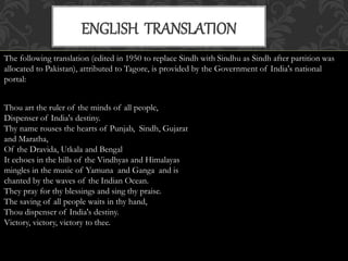 ENGLISH TRANSLATION 
The following translation (edited in 1950 to replace Sindh with Sindhu as Sindh after partition was 
allocated to Pakistan), attributed to Tagore, is provided by the Government of India's national 
portal: 
Thou art the ruler of the minds of all people, 
Dispenser of India's destiny. 
Thy name rouses the hearts of Punjab, Sindh, Gujarat 
and Maratha, 
Of the Dravida, Utkala and Bengal 
It echoes in the hills of the Vindhyas and Himalayas 
mingles in the music of Yamuna and Ganga and is 
chanted by the waves of the Indian Ocean. 
They pray for thy blessings and sing thy praise. 
The saving of all people waits in thy hand, 
Thou dispenser of India's destiny. 
Victory, victory, victory to thee. 
 