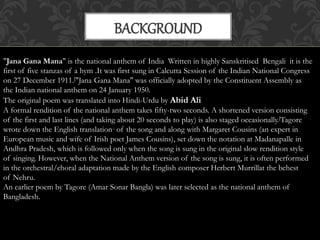 BACKGROUND 
"Jana Gana Mana" is the national anthem of India Written in highly Sanskritised Bengali it is the 
first of five stanzas of a hym .It was first sung in Calcutta Session of the Indian National Congress 
on 27 December 1911.["Jana Gana Mana" was officially adopted by the Constituent Assembly as 
the Indian national anthem on 24 January 1950. 
The original poem was translated into Hindi-Urdu by Abid Ali 
A formal rendition of the national anthem takes fifty-two seconds. A shortened version consisting 
of the first and last lines (and taking about 20 seconds to play) is also staged occasionally.[Tagore 
wrote down the English translation.. of the song and along with Margaret Cousins (an expert in 
European music and wife of Irish poet James Cousins), set down the notation at Madanapalle in 
Andhra Pradesh, which is followed only when the song is sung in the original slow rendition style 
of singing. However, when the National Anthem version of the song is sung, it is often performed 
in the orchestral/choral adaptation made by the English composer Herbert Murrillat the behest 
of Nehru. 
An earlier poem by Tagore (Amar Sonar Bangla) was later selected as the national anthem of 
Bangladesh. 
 