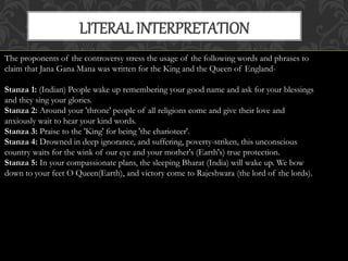 LITERAL INTERPRETATION 
The proponents of the controversy stress the usage of the following words and phrases to 
claim that Jana Gana Mana was written for the King and the Queen of England- 
Stanza 1: (Indian) People wake up remembering your good name and ask for your blessings 
and they sing your glories. 
Stanza 2: Around your 'throne' people of all religions come and give their love and 
anxiously wait to hear your kind words. 
Stanza 3: Praise to the 'King' for being 'the charioteer'. 
Stanza 4: Drowned in deep ignorance, and suffering, poverty-striken, this unconscious 
country waits for the wink of our eye and your mother's (Earth's) true protection. 
Stanza 5: In your compassionate plans, the sleeping Bharat (India) will wake up. We bow 
down to your feet O Queen(Earth), and victory come to Rajeshwara (the lord of the lords). 
 