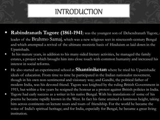 INTRODUCTION 
 Rabindranath Tagore (1861-1941) was the youngest son of Debendranath Tagore, a 
leader of the Brahmo Samaj, which was a new religious sect in nineteenth-century Bengal 
and which attempted a revival of the ultimate monistic basis of Hinduism as laid down in the 
Upanishads. 
 In his mature years, in addition to his many-sided literary activities, he managed the family 
estates, a project which brought him into close touch with common humanity and increased his 
interest in social reforms. 
 He also started an experimental school at Shantiniketan where he tried his Upanishadic 
ideals of education. From time to time he participated in the Indian nationalist movement, 
though in his own non-sentimental and visionary way; and Gandhi, the political father of 
modern India, was his devoted friend. Tagore was knighted by the ruling British Government in 
1915, but within a few years he resigned the honour as a protest against British policies in India. 
 Tagore had early success as a writer in his native Bengal. With his translations of some of his 
poems he became rapidly known in the West. In fact his fame attained a luminous height, taking 
him across continents on lecture tours and tours of friendship. For the world he became the 
voice of India's spiritual heritage; and for India, especially for Bengal, he became a great living 
institution. 
 
