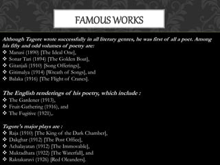 FAMOUS WORKS 
Although Tagore wrote successfully in all literary genres, he was first of all a poet. Among 
his fifty and odd volumes of poetry are: 
 Manasi (1890) [The Ideal One], 
 Sonar Tari (1894) [The Golden Boat], 
 Gitanjali (1910) [Song Offerings], 
 Gitimalya (1914) [Wreath of Songs], and 
 Balaka (1916) [The Flight of Cranes]. 
The English renderings of his poetry, which include : 
 The Gardener (1913), 
 Fruit-Gathering (1916), and 
 The Fugitive (1921),. 
Tagore's major plays are : 
 Raja (1910) [The King of the Dark Chamber], 
 Dakghar (1912) [The Post Office], 
 Achalayatan (1912) [The Immovable], 
 Muktadhara (1922) [The Waterfall], and 
 Raktakaravi (1926) [Red Oleanders]. 
 
