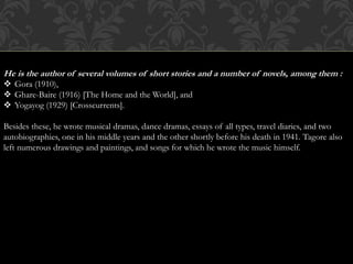 He is the author of several volumes of short stories and a number of novels, among them : 
 Gora (1910), 
 Ghare-Baire (1916) [The Home and the World], and 
 Yogayog (1929) [Crosscurrents]. 
Besides these, he wrote musical dramas, dance dramas, essays of all types, travel diaries, and two 
autobiographies, one in his middle years and the other shortly before his death in 1941. Tagore also 
left numerous drawings and paintings, and songs for which he wrote the music himself. 
 
