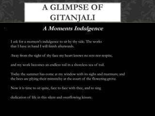 A GLIMPSE OF 
GITANJALI 
. A Moments Indulgence 
I ask for a moment's indulgence to sit by thy side. The works 
that I have in hand I will finish afterwards. 
Away from the sight of thy face my heart knows no rest nor respite, 
and my work becomes an endless toil in a shoreless sea of toil. 
Today the summer has come at my window with its sighs and murmurs; and 
the bees are plying their minstrelsy at the court of the flowering grove. 
Now it is time to sit quite, face to face with thee, and to sing 
dedication of life in this silent and overflowing leisure. 
 