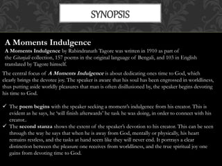 SYNOPSIS 
A Moments Indulgence 
A Moments Indulgence by Rabindranath Tagore was written in 1910 as part of 
the Gitanjali collection, 157 poems in the original language of Bengali, and 103 in English 
translated by Tagore himself. 
The central focus of A Moments Indulgence is about dedicating ones time to God, which 
clearly brings the devotee joy. The speaker is aware that his soul has been engrossed in worldliness, 
thus putting aside worldly pleasures that man is often disillusioned by, the speaker begins devoting 
his time to God. 
 The poem begins with the speaker seeking a moment’s indulgence from his creator. This is 
evident as he says, he ‘will finish afterwards’ he task he was doing, in order to connect with his 
creator.. 
 The second stanza shows the extent of the speaker’s devotion to his creator. This can be seen 
through the way he says that when he is away from God, mentally or physically, his heart 
remains restless, and the tasks at hand seem like they will never end. It portrays a clear 
distinction between the pleasure one receives from worldliness, and the true spiritual joy one 
gains from devoting time to God. 
 