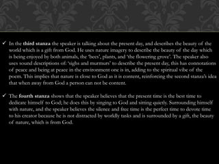 In the third stanza the speaker is talking about the present day, and describes the beauty of the 
world which is a gift from God. He uses nature imagery to describe the beauty of the day which 
is being enjoyed by both animals, the ‘bees’, plants, and ‘the flowering grove’. The speaker also 
uses sound descriptions of: ‘sighs and murmurs’ to describe the present day, this has connotations 
of peace and being at peace in the environment one is in, adding to the spiritual vibe of the 
poem. This implies that nature is close to God as it is content, reinforcing the second stanza’s idea 
that when away from God a person can not be content. 
 The fourth stanza shows that the speaker believes that the present time is the best time to 
dedicate himself to God; he does this by singing to God and sitting quietly. Surrounding himself 
with nature, and the speaker believes the silence and free time is the perfect time to devote time 
to his creator because he is not distracted by worldly tasks and is surrounded by a gift, the beauty 
of nature, which is from God. 
 