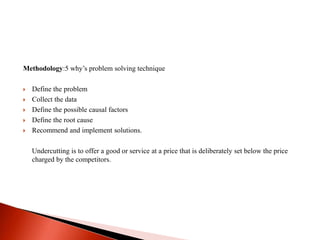 Methodology:5 why’s problem solving technique 
 Define the problem 
 Collect the data 
 Define the possible causal factors 
 Define the root cause 
 Recommend and implement solutions. 
Undercutting is to offer a good or service at a price that is deliberately set below the price 
charged by the competitors. 
 