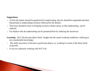 Suggestions: 
 At first the dealer should be penalized for undercutting, then he should be suspended and then 
banned due to undercutting of prices followed by the dealers. 
 The focus should be more in bringing exclusive dealer arena, so that undercutting can be 
reduced. 
 For dealers who do undercutting can be penalized him by reducing the incentives. 
Learning: ACC ltd also provided a brief insight into the actual working conditions, which gave 
me considerable knowledge. 
 The skills necessary to become a good team player, as working in a team is the latest trend 
of growth. 
 It was an a pleasure working with ACC Ltd 
 