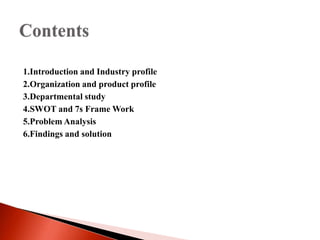 1.Introduction and Industry profile 
2.Organization and product profile 
3.Departmental study 
4.SWOT and 7s Frame Work 
5.Problem Analysis 
6.Findings and solution 
 
